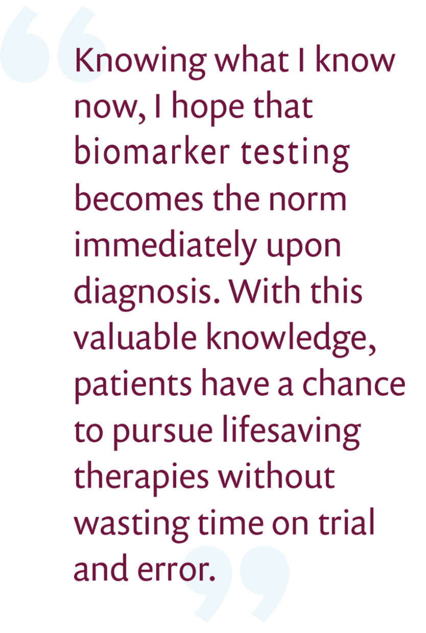 Knowing what I know now, I hope biomarker testing becomes the norm immediately upon diagnosis. With this valuable knowledge, patients have a chance to pursue lifesaving therapies without wasting time on trial and error.