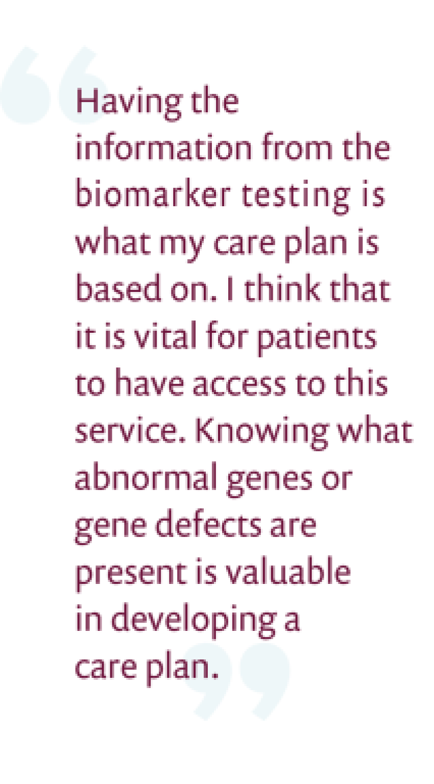 Having the information from the biomarker testing is what my care plan is based on. I think it is vital for patients to have access to this service. Knowing that abnormal genes or gene defects are present is valuable in developing a care plan.