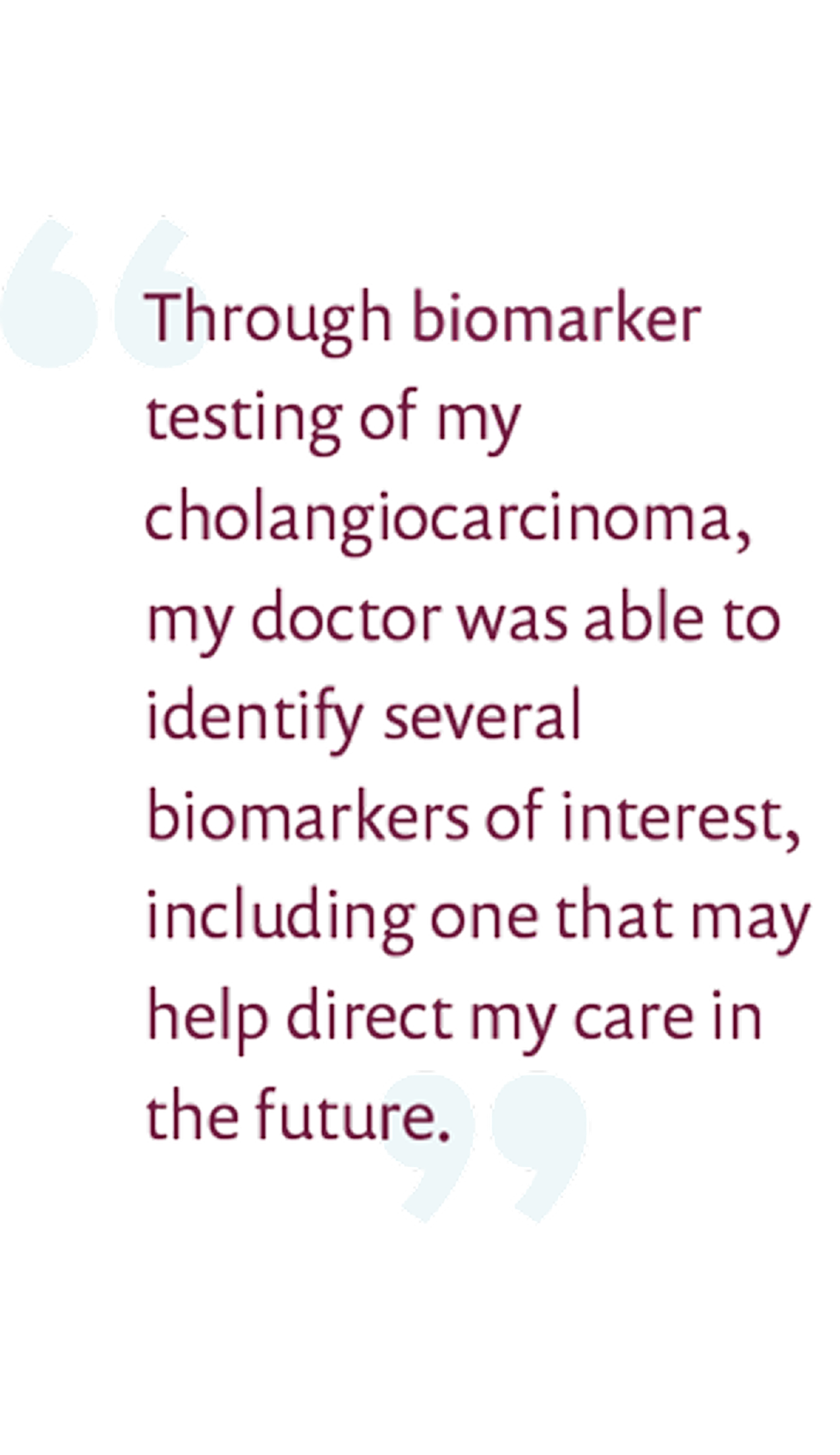 Through molecular testing of my cholangiocarcinoma, my doctor was able to identify several biomarkers of interest, including one that may help direct my care in the future.