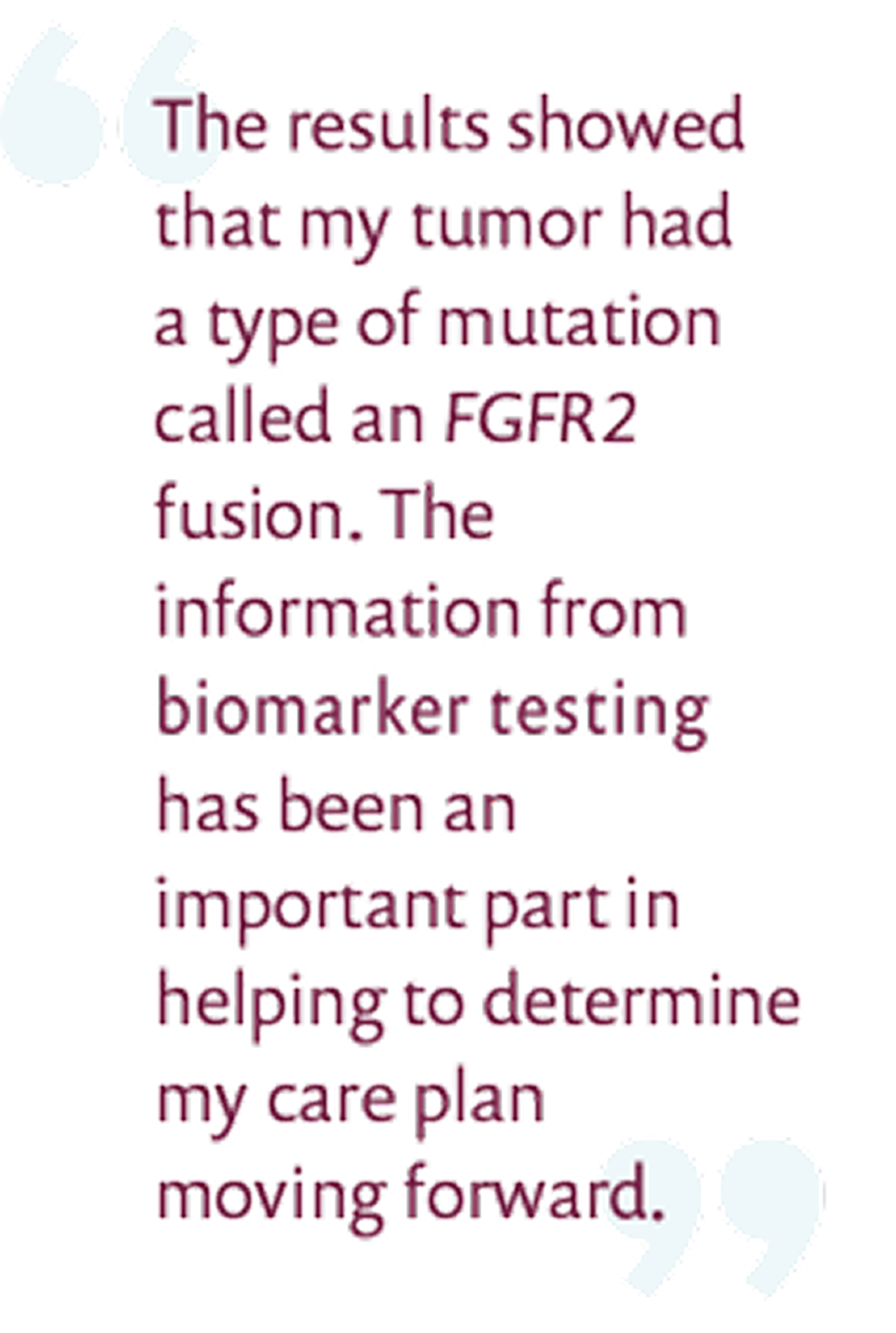 The results showed that my tumor had a type of mutation called FGFR2 fusion. The information from biomarker testing has been an important part in helping to determine my care plan moving forward.