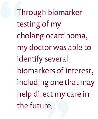 Through molecular testing of my cholangiocarcinoma, my doctor was able to identify several biomarkers of interest, including one that may help direct my care in the future.