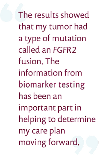The results showed that my tumor had a type of mutation called FGFR2 fusion. The information from biomarker testing has been an important part in helping to determine my care plan moving forward.